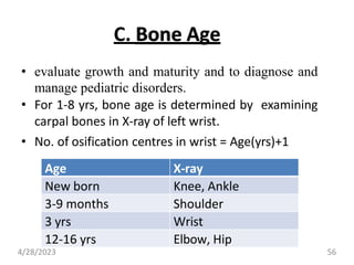 C. Bone Age
• evaluate growth and maturity and to diagnose and
manage pediatric disorders.
• For 1-8 yrs, bone age is determined by examining
carpal bones in X-ray of left wrist.
• No. of osification centres in wrist = Age(yrs)+1
Age X-ray
New born Knee, Ankle
3-9 months Shoulder
3 yrs Wrist
12-16 yrs Elbow, Hip
4/28/2023 56
 