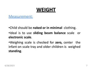 WEIGHT
Measurement:
•Child should be naked or in minimal clothing.
•Ideal is to use sliding beam balance scale or
electronic scale.
•Weighing scale is checked for zero, center the
infant on scale tray and older children is weighed
standing.
4/28/2023 7
 
