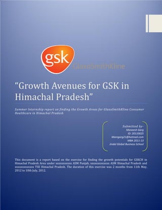 “Growth Avenues for GSK in Himachal Pradesh” 2012
0
“Growth Avenues for GSK in
Himachal Pradesh”
Summer Internship report on finding the Growth Areas for GlaxoSmithKline Consumer
Healthcare in Himachal Pradesh
This document is a report based on the exercise for finding the growth potentials for GSKCH in
Himachal Pradesh Area under xxxxxxxxxxx ASM Punjab, xxxxxxxxxxxxx ASM Himachal Pradesh and
xxxxxxxxxxxxx TSE Himachal Pradesh. The duration of this exercise was 2 months from 11th May,
2012 to 10th July, 2012.
Submitted by-
Maneesh Garg
ID: 20110025
Manigarg21@hotmail.com
MBA 2011-13
Jindal Global Business School
 