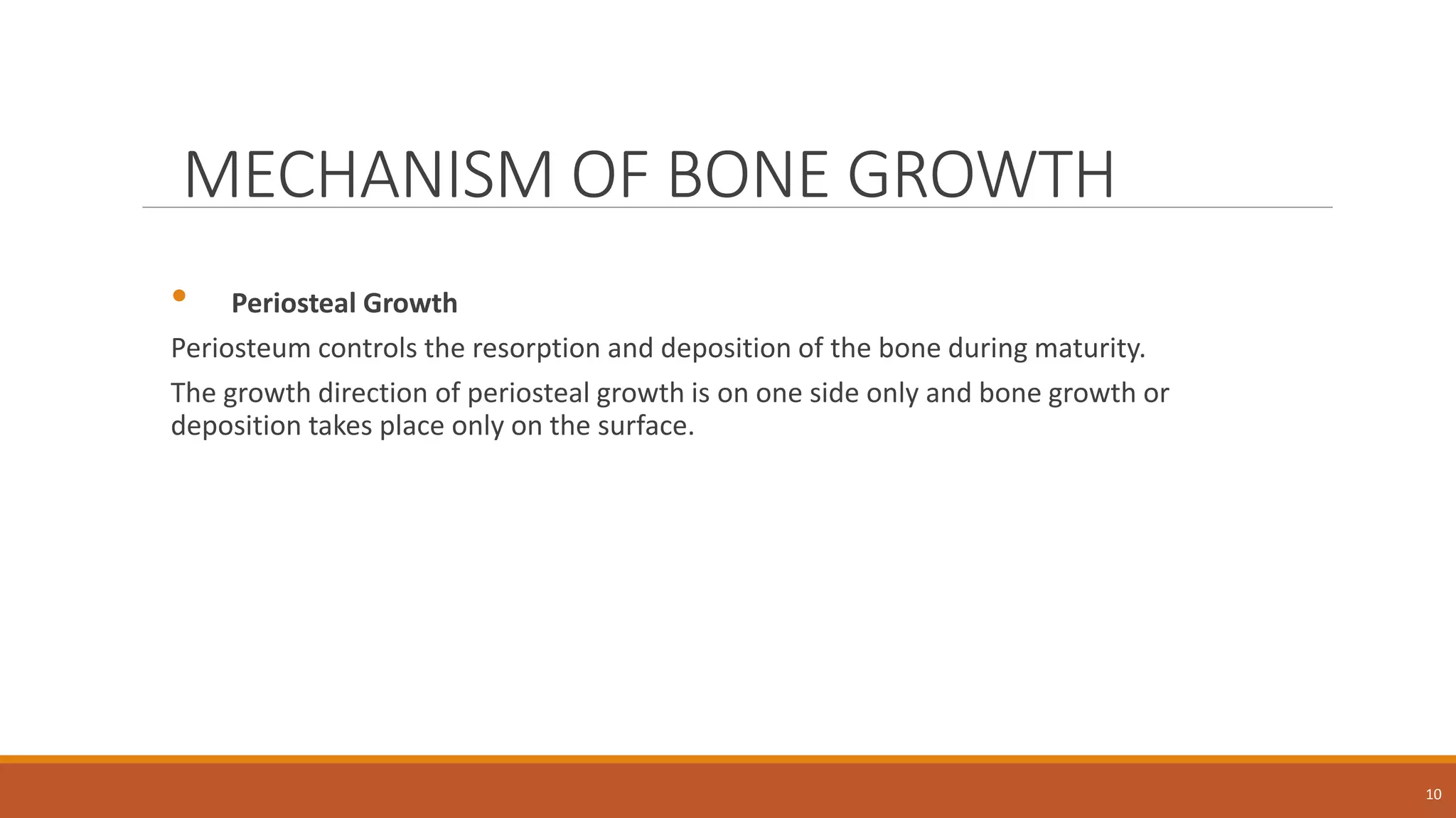 MECHANISM OF BONE GROWTH
• Periosteal Growth
Periosteum controls the resorption and deposition of the bone during maturity.
The growth direction of periosteal growth is on one side only and bone growth or
deposition takes place only on the surface.
10
 