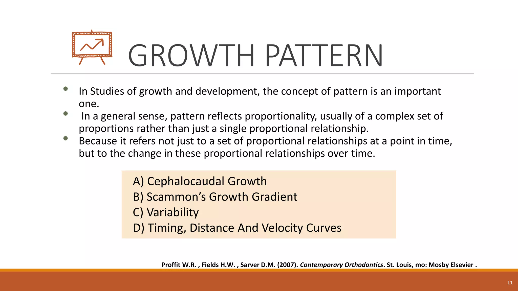 GROWTH PATTERN
• In Studies of growth and development, the concept of pattern is an important
one.
• In a general sense, pattern reflects proportionality, usually of a complex set of
proportions rather than just a single proportional relationship.
• Because it refers not just to a set of proportional relationships at a point in time,
but to the change in these proportional relationships over time.
11
A) Cephalocaudal Growth
B) Scammon’s Growth Gradient
C) Variability
D) Timing, Distance And Velocity Curves
Proffit W.R. , Fields H.W. , Sarver D.M. (2007). Contemporary Orthodontics. St. Louis, mo: Mosby Elsevier .
 