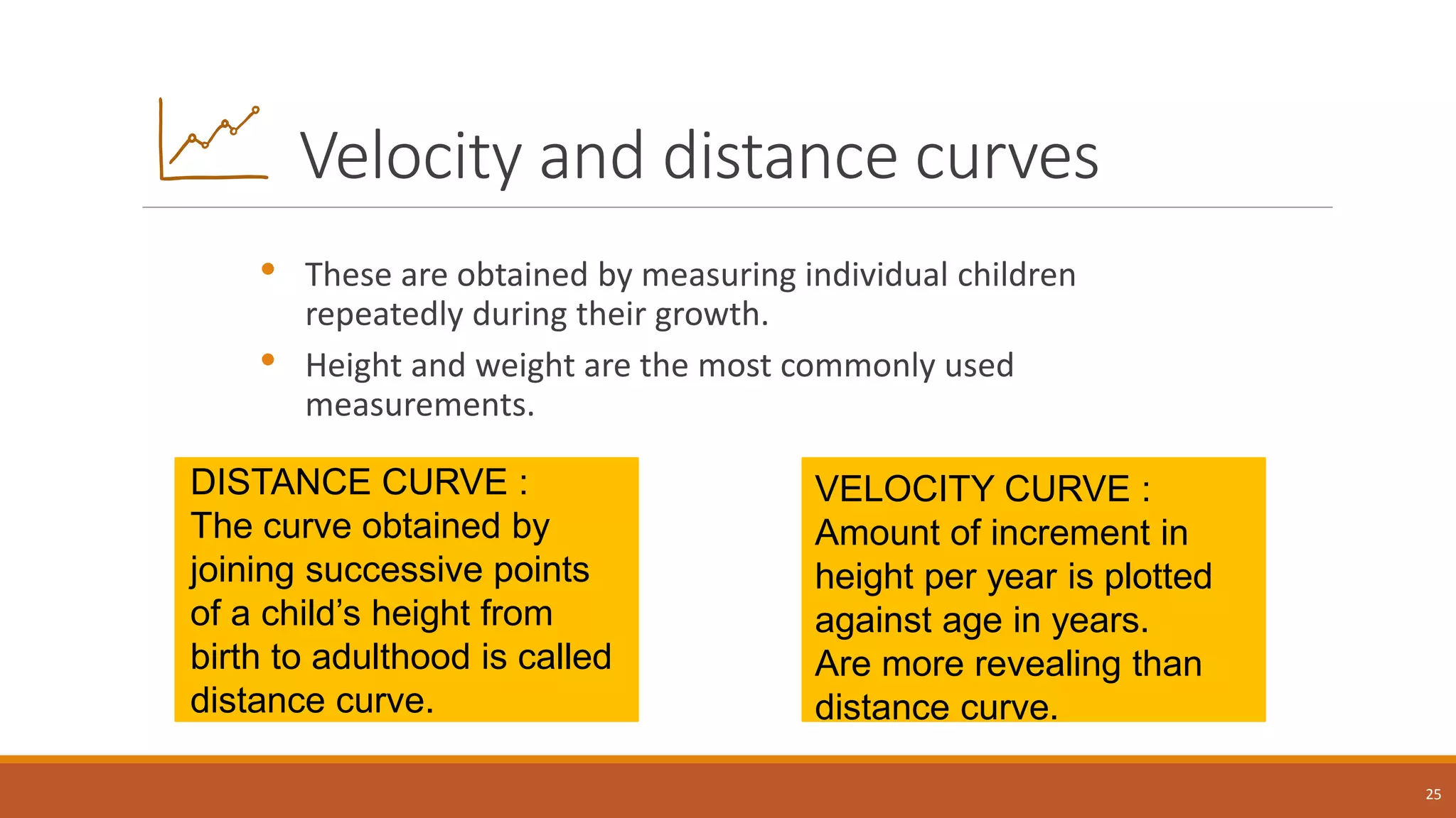 Velocity and distance curves
• These are obtained by measuring individual children
repeatedly during their growth.
• Height and weight are the most commonly used
measurements.
25
DISTANCE CURVE :
The curve obtained by
joining successive points
of a child’s height from
birth to adulthood is called
distance curve.
VELOCITY CURVE :
Amount of increment in
height per year is plotted
against age in years.
Are more revealing than
distance curve.
 