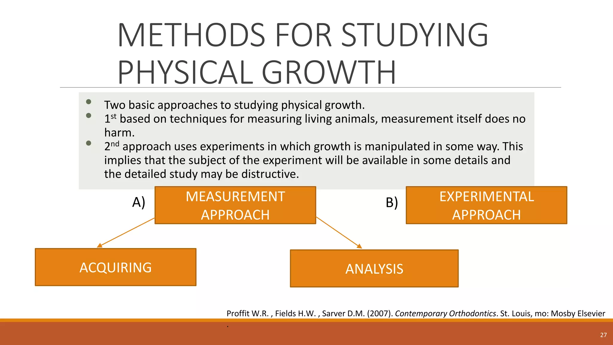 METHODS FOR STUDYING
PHYSICAL GROWTH
• Two basic approaches to studying physical growth.
• 1st based on techniques for measuring living animals, measurement itself does no
harm.
• 2nd approach uses experiments in which growth is manipulated in some way. This
implies that the subject of the experiment will be available in some details and
the detailed study may be distructive.
27
MEASUREMENT
APPROACH
ACQUIRING ANALYSIS
Proffit W.R. , Fields H.W. , Sarver D.M. (2007). Contemporary Orthodontics. St. Louis, mo: Mosby Elsevier
.
EXPERIMENTAL
APPROACH
A) B)
 
