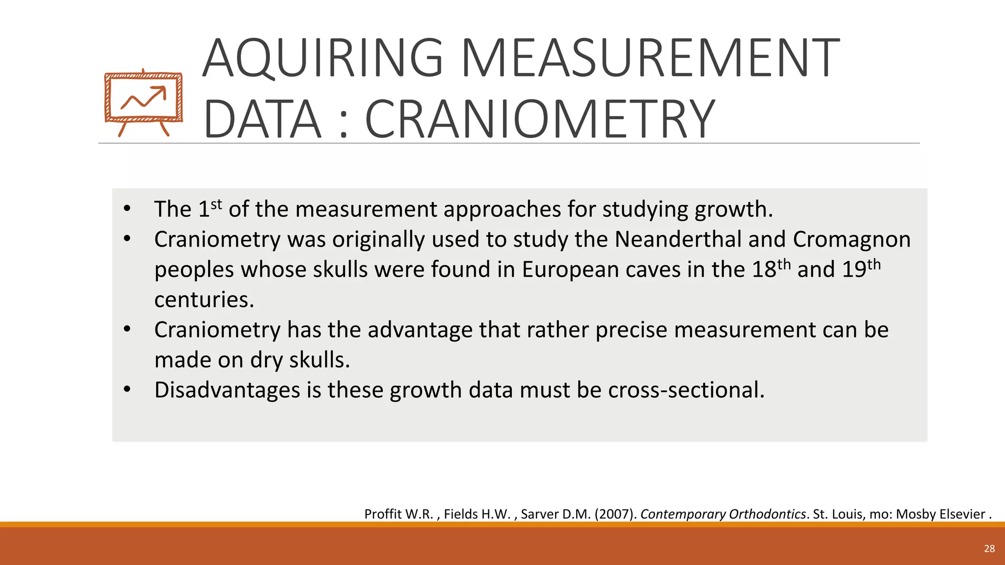 AQUIRING MEASUREMENT
DATA : CRANIOMETRY
28
• The 1st of the measurement approaches for studying growth.
• Craniometry was originally used to study the Neanderthal and Cromagnon
peoples whose skulls were found in European caves in the 18th and 19th
centuries.
• Craniometry has the advantage that rather precise measurement can be
made on dry skulls.
• Disadvantages is these growth data must be cross-sectional.
Proffit W.R. , Fields H.W. , Sarver D.M. (2007). Contemporary Orthodontics. St. Louis, mo: Mosby Elsevier .
 