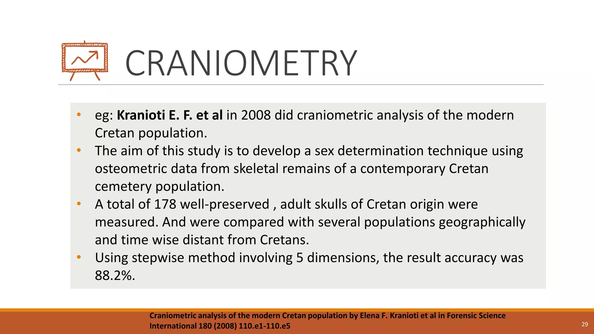 CRANIOMETRY
29
• eg: Kranioti E. F. et al in 2008 did craniometric analysis of the modern
Cretan population.
• The aim of this study is to develop a sex determination technique using
osteometric data from skeletal remains of a contemporary Cretan
cemetery population.
• A total of 178 well-preserved , adult skulls of Cretan origin were
measured. And were compared with several populations geographically
and time wise distant from Cretans.
• Using stepwise method involving 5 dimensions, the result accuracy was
88.2%.
Craniometric analysis of the modern Cretan population by Elena F. Kranioti et al in Forensic Science
International 180 (2008) 110.e1-110.e5
 
