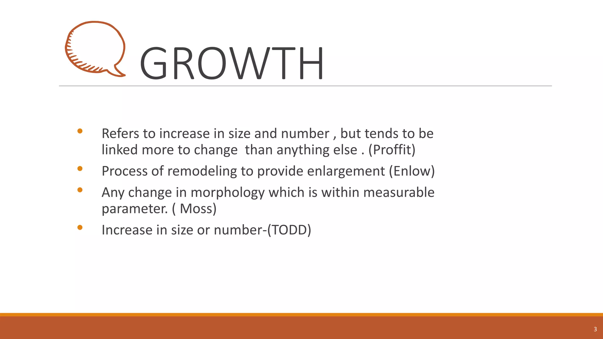 GROWTH
• Refers to increase in size and number , but tends to be
linked more to change than anything else . (Proffit)
• Process of remodeling to provide enlargement (Enlow)
• Any change in morphology which is within measurable
parameter. ( Moss)
• Increase in size or number-(TODD)
3
 