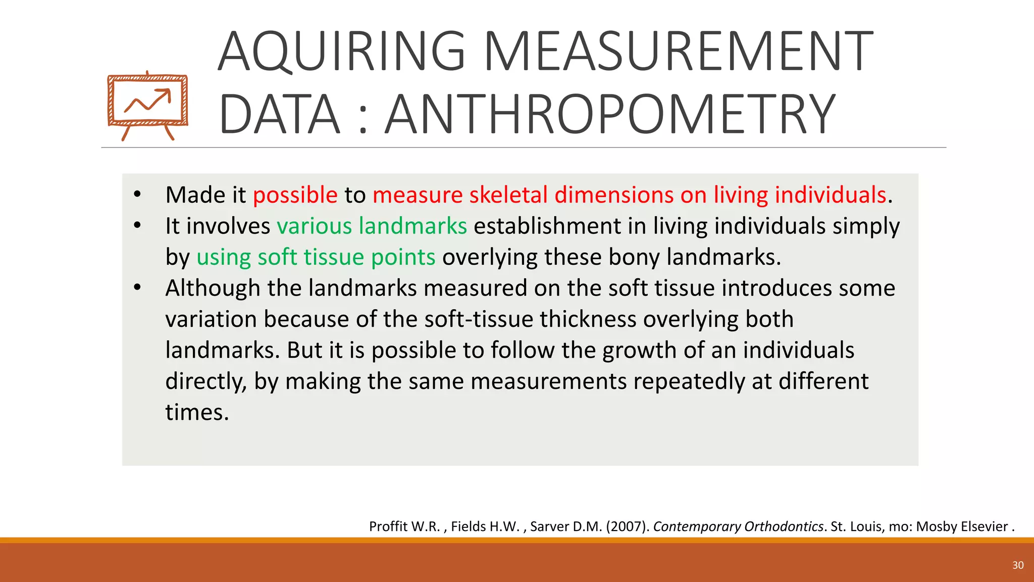 AQUIRING MEASUREMENT
DATA : ANTHROPOMETRY
30
• Made it possible to measure skeletal dimensions on living individuals.
• It involves various landmarks establishment in living individuals simply
by using soft tissue points overlying these bony landmarks.
• Although the landmarks measured on the soft tissue introduces some
variation because of the soft-tissue thickness overlying both
landmarks. But it is possible to follow the growth of an individuals
directly, by making the same measurements repeatedly at different
times.
Proffit W.R. , Fields H.W. , Sarver D.M. (2007). Contemporary Orthodontics. St. Louis, mo: Mosby Elsevier .
 