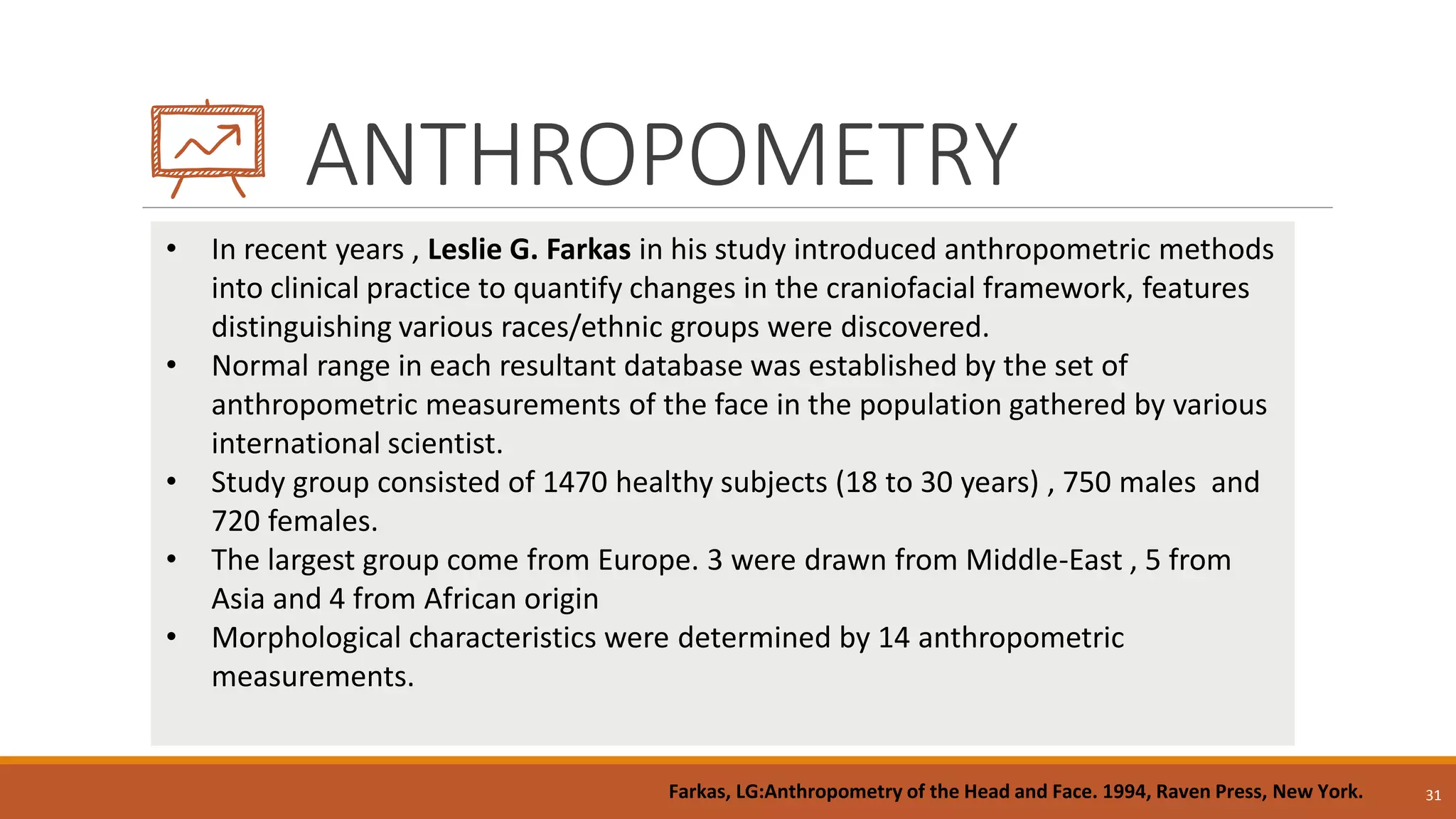 ANTHROPOMETRY
31
• In recent years , Leslie G. Farkas in his study introduced anthropometric methods
into clinical practice to quantify changes in the craniofacial framework, features
distinguishing various races/ethnic groups were discovered.
• Normal range in each resultant database was established by the set of
anthropometric measurements of the face in the population gathered by various
international scientist.
• Study group consisted of 1470 healthy subjects (18 to 30 years) , 750 males and
720 females.
• The largest group come from Europe. 3 were drawn from Middle-East , 5 from
Asia and 4 from African origin
• Morphological characteristics were determined by 14 anthropometric
measurements.
Farkas, LG:Anthropometry of the Head and Face. 1994, Raven Press, New York.
 