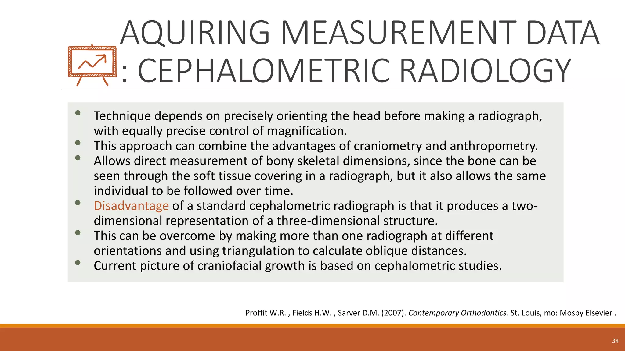 AQUIRING MEASUREMENT DATA
: CEPHALOMETRIC RADIOLOGY
• Technique depends on precisely orienting the head before making a radiograph,
with equally precise control of magnification.
• This approach can combine the advantages of craniometry and anthropometry.
• Allows direct measurement of bony skeletal dimensions, since the bone can be
seen through the soft tissue covering in a radiograph, but it also allows the same
individual to be followed over time.
• Disadvantage of a standard cephalometric radiograph is that it produces a two-
dimensional representation of a three-dimensional structure.
• This can be overcome by making more than one radiograph at different
orientations and using triangulation to calculate oblique distances.
• Current picture of craniofacial growth is based on cephalometric studies.
34
Proffit W.R. , Fields H.W. , Sarver D.M. (2007). Contemporary Orthodontics. St. Louis, mo: Mosby Elsevier .
 
