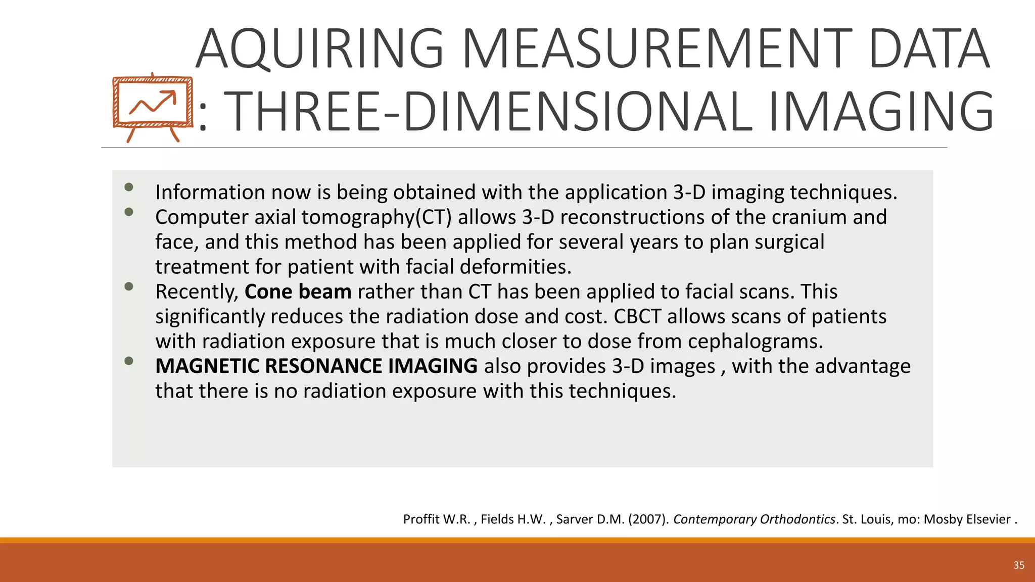 AQUIRING MEASUREMENT DATA
: THREE-DIMENSIONAL IMAGING
• Information now is being obtained with the application 3-D imaging techniques.
• Computer axial tomography(CT) allows 3-D reconstructions of the cranium and
face, and this method has been applied for several years to plan surgical
treatment for patient with facial deformities.
• Recently, Cone beam rather than CT has been applied to facial scans. This
significantly reduces the radiation dose and cost. CBCT allows scans of patients
with radiation exposure that is much closer to dose from cephalograms.
• MAGNETIC RESONANCE IMAGING also provides 3-D images , with the advantage
that there is no radiation exposure with this techniques.
35
Proffit W.R. , Fields H.W. , Sarver D.M. (2007). Contemporary Orthodontics. St. Louis, mo: Mosby Elsevier .
 
