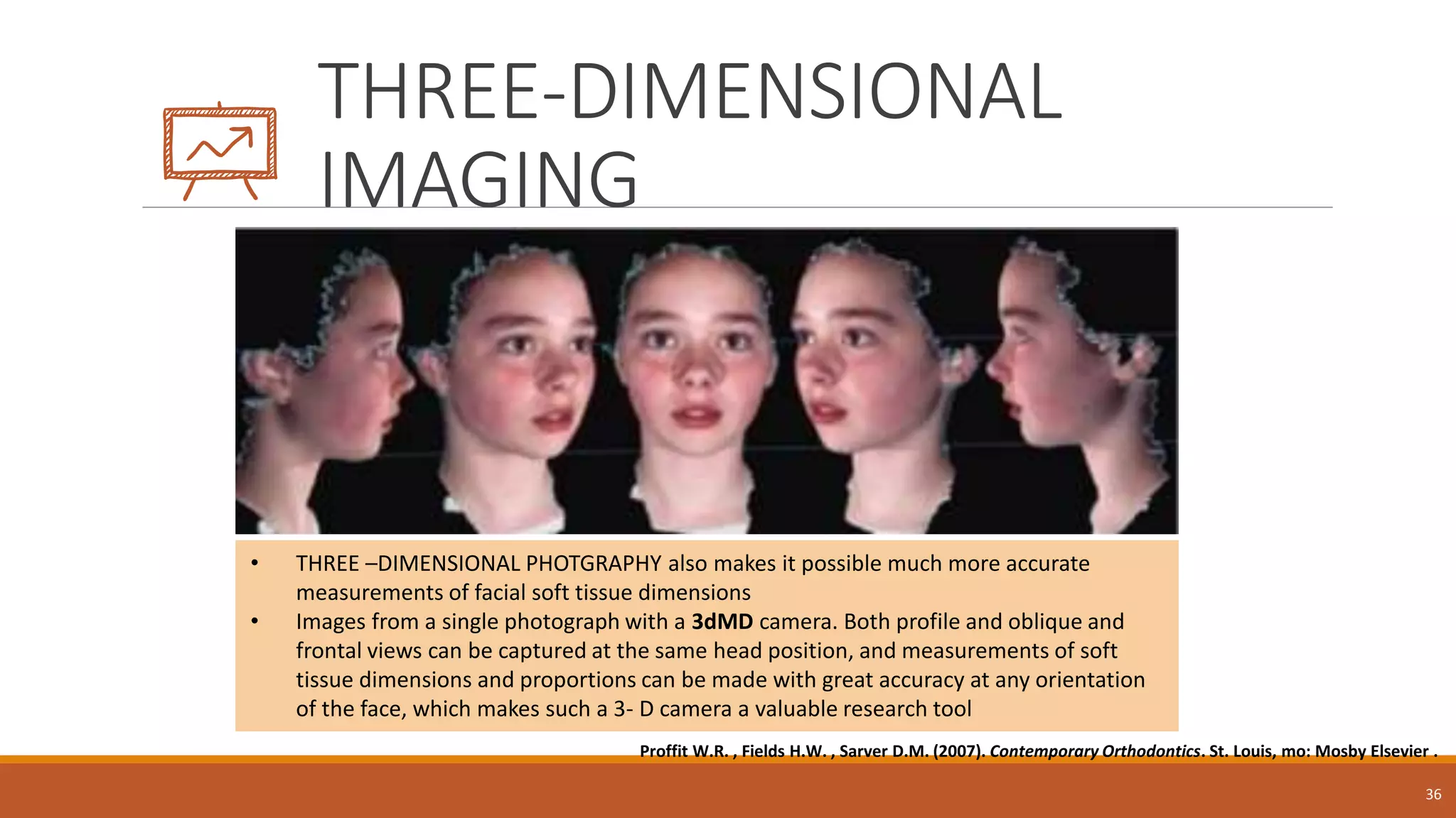 THREE-DIMENSIONAL
IMAGING
36
• THREE –DIMENSIONAL PHOTGRAPHY also makes it possible much more accurate
measurements of facial soft tissue dimensions
• Images from a single photograph with a 3dMD camera. Both profile and oblique and
frontal views can be captured at the same head position, and measurements of soft
tissue dimensions and proportions can be made with great accuracy at any orientation
of the face, which makes such a 3- D camera a valuable research tool
Proffit W.R. , Fields H.W. , Sarver D.M. (2007). Contemporary Orthodontics. St. Louis, mo: Mosby Elsevier .
 