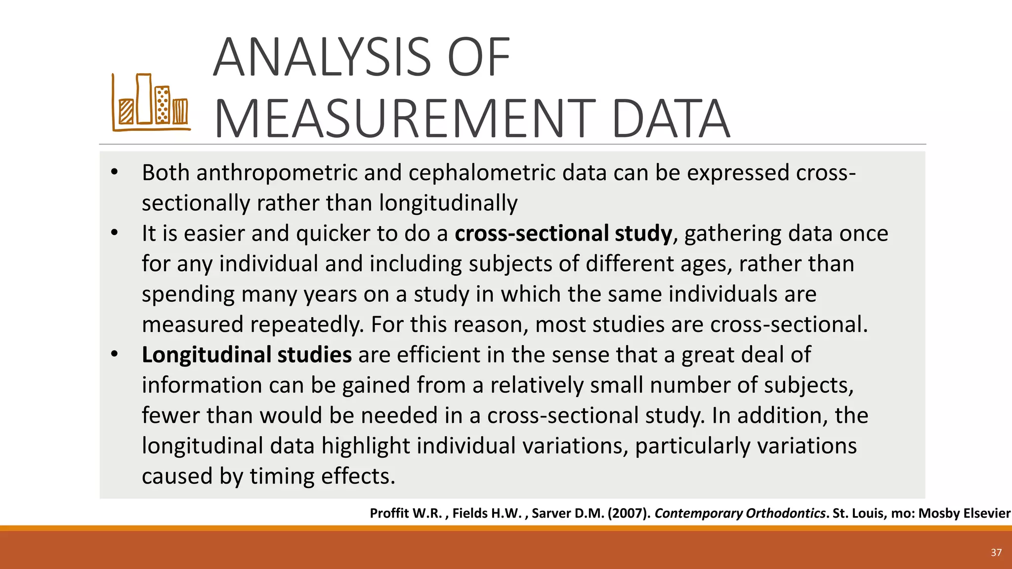 ANALYSIS OF
MEASUREMENT DATA
37
• Both anthropometric and cephalometric data can be expressed cross-
sectionally rather than longitudinally
• It is easier and quicker to do a cross-sectional study, gathering data once
for any individual and including subjects of different ages, rather than
spending many years on a study in which the same individuals are
measured repeatedly. For this reason, most studies are cross-sectional.
• Longitudinal studies are efficient in the sense that a great deal of
information can be gained from a relatively small number of subjects,
fewer than would be needed in a cross-sectional study. In addition, the
longitudinal data highlight individual variations, particularly variations
caused by timing effects.
Proffit W.R. , Fields H.W. , Sarver D.M. (2007). Contemporary Orthodontics. St. Louis, mo: Mosby Elsevier
 