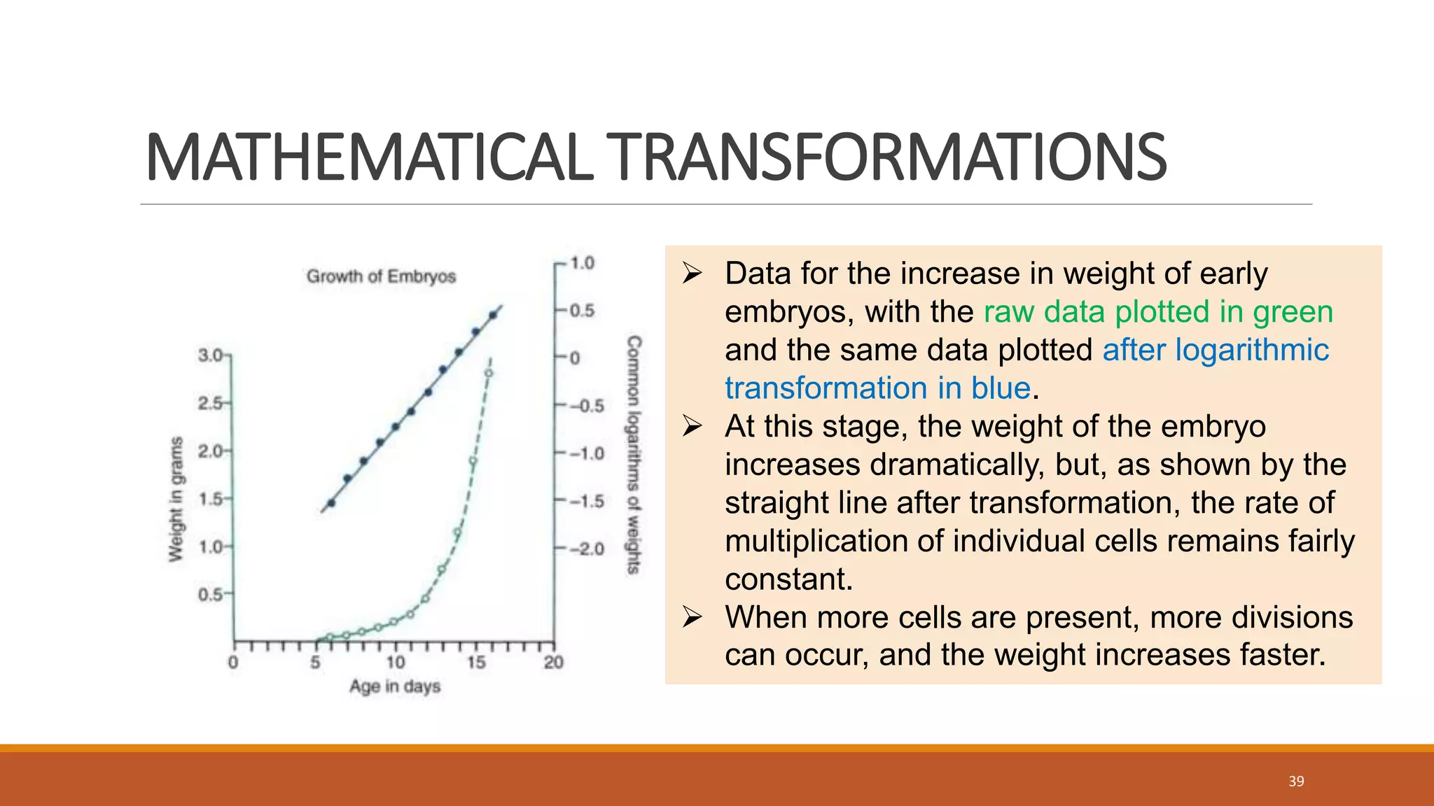 MATHEMATICAL TRANSFORMATIONS
39
 Data for the increase in weight of early
embryos, with the raw data plotted in green
and the same data plotted after logarithmic
transformation in blue.
 At this stage, the weight of the embryo
increases dramatically, but, as shown by the
straight line after transformation, the rate of
multiplication of individual cells remains fairly
constant.
 When more cells are present, more divisions
can occur, and the weight increases faster.
 