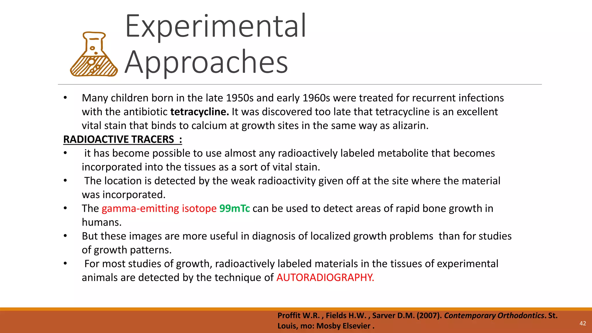 Experimental
Approaches
42
• Many children born in the late 1950s and early 1960s were treated for recurrent infections
with the antibiotic tetracycline. It was discovered too late that tetracycline is an excellent
vital stain that binds to calcium at growth sites in the same way as alizarin.
RADIOACTIVE TRACERS :
• it has become possible to use almost any radioactively labeled metabolite that becomes
incorporated into the tissues as a sort of vital stain.
• The location is detected by the weak radioactivity given off at the site where the material
was incorporated.
• The gamma-emitting isotope 99mTc can be used to detect areas of rapid bone growth in
humans.
• But these images are more useful in diagnosis of localized growth problems than for studies
of growth patterns.
• For most studies of growth, radioactively labeled materials in the tissues of experimental
animals are detected by the technique of AUTORADIOGRAPHY.
Proffit W.R. , Fields H.W. , Sarver D.M. (2007). Contemporary Orthodontics. St.
Louis, mo: Mosby Elsevier .
 