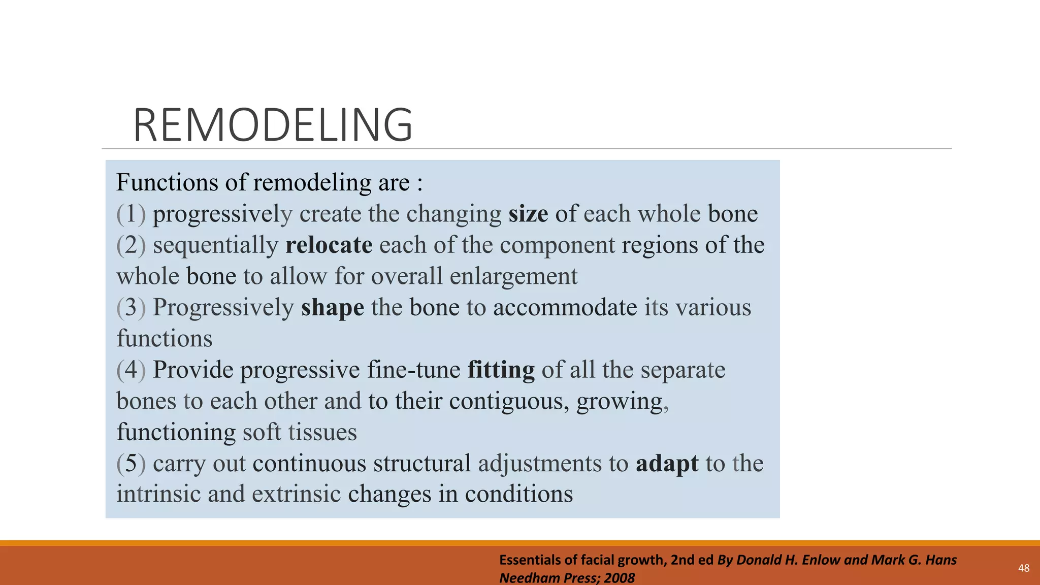 REMODELING
48
Functions of remodeling are :
(1) progressively create the changing size of each whole bone
(2) sequentially relocate each of the component regions of the
whole bone to allow for overall enlargement
(3) Progressively shape the bone to accommodate its various
functions
(4) Provide progressive fine-tune fitting of all the separate
bones to each other and to their contiguous, growing,
functioning soft tissues
(5) carry out continuous structural adjustments to adapt to the
intrinsic and extrinsic changes in conditions
Essentials of facial growth, 2nd ed By Donald H. Enlow and Mark G. Hans
Needham Press; 2008
 