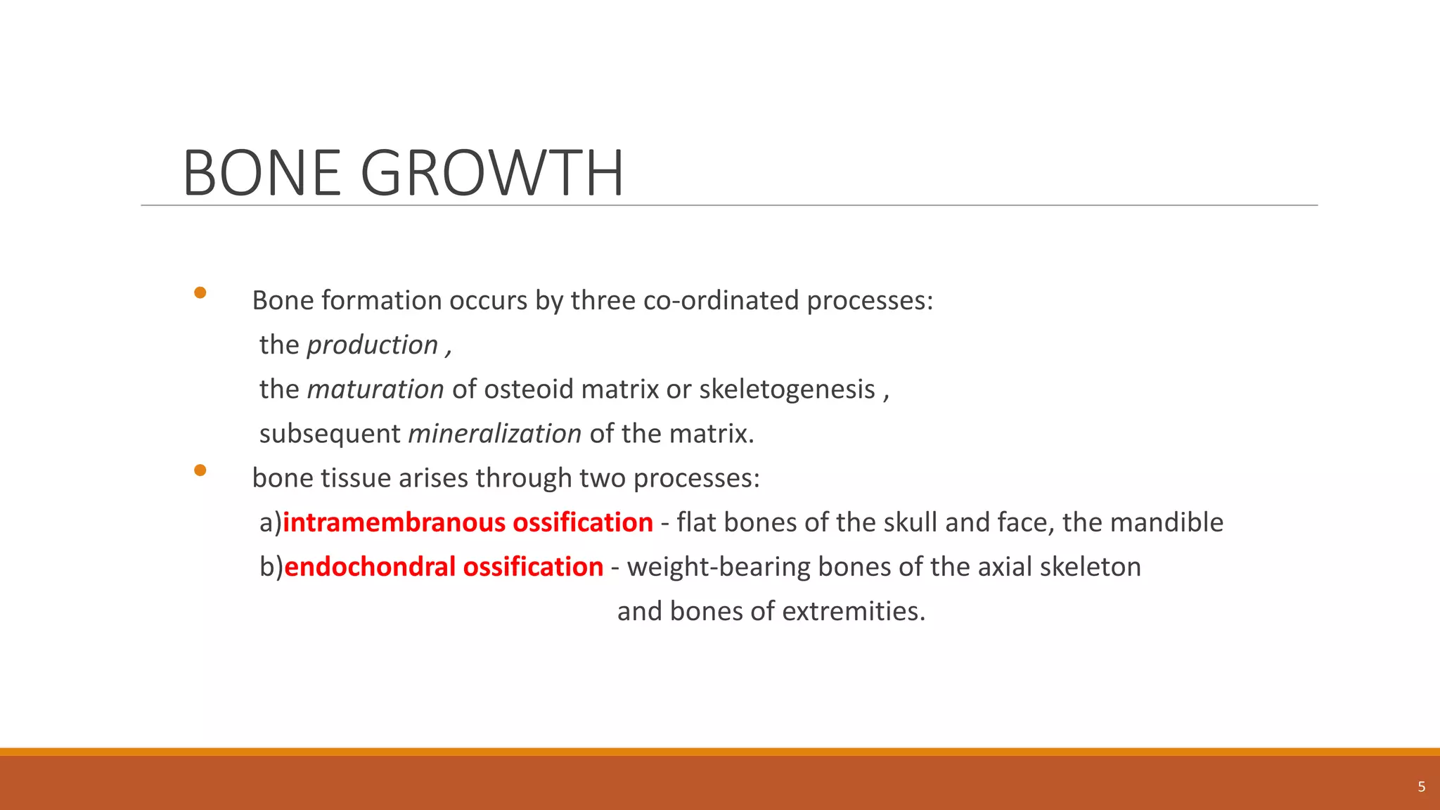 BONE GROWTH
• Bone formation occurs by three co-ordinated processes:
the production ,
the maturation of osteoid matrix or skeletogenesis ,
subsequent mineralization of the matrix.
• bone tissue arises through two processes:
a)intramembranous ossification - flat bones of the skull and face, the mandible
b)endochondral ossification - weight-bearing bones of the axial skeleton
and bones of extremities.
5
 
