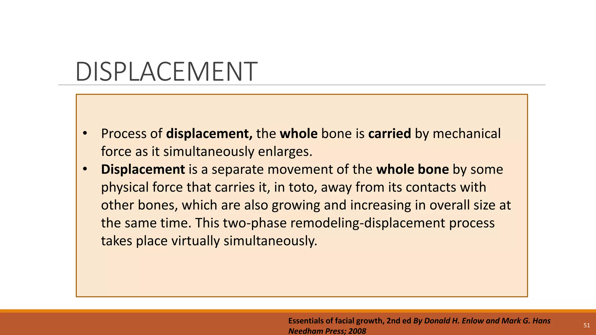 DISPLACEMENT
51
• Process of displacement, the whole bone is carried by mechanical
force as it simultaneously enlarges.
• Displacement is a separate movement of the whole bone by some
physical force that carries it, in toto, away from its contacts with
other bones, which are also growing and increasing in overall size at
the same time. This two-phase remodeling-displacement process
takes place virtually simultaneously.
Essentials of facial growth, 2nd ed By Donald H. Enlow and Mark G. Hans
Needham Press; 2008
 