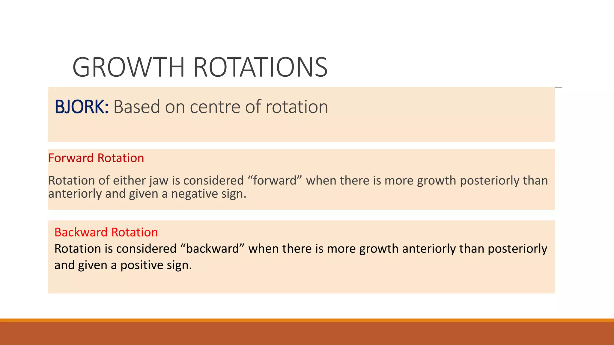 BJORK: Based on centre of rotation
Forward Rotation
Rotation of either jaw is considered “forward” when there is more growth posteriorly than
anteriorly and given a negative sign.
Backward Rotation
Rotation is considered “backward” when there is more growth anteriorly than posteriorly
and given a positive sign.
GROWTH ROTATIONS
 