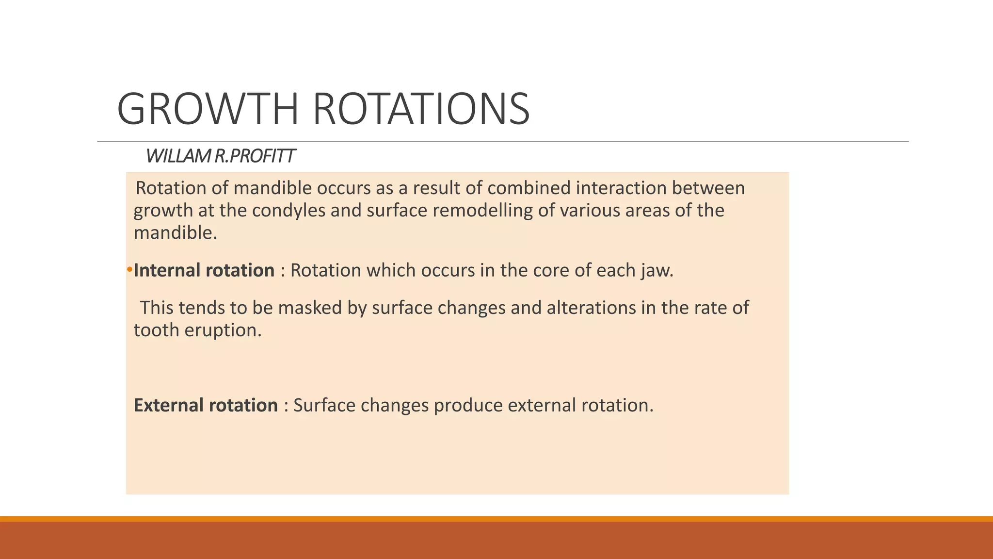 WILLAMR.PROFITT
Rotation of mandible occurs as a result of combined interaction between
growth at the condyles and surface remodelling of various areas of the
mandible.
•Internal rotation : Rotation which occurs in the core of each jaw.
This tends to be masked by surface changes and alterations in the rate of
tooth eruption.
External rotation : Surface changes produce external rotation.
GROWTH ROTATIONS
 
