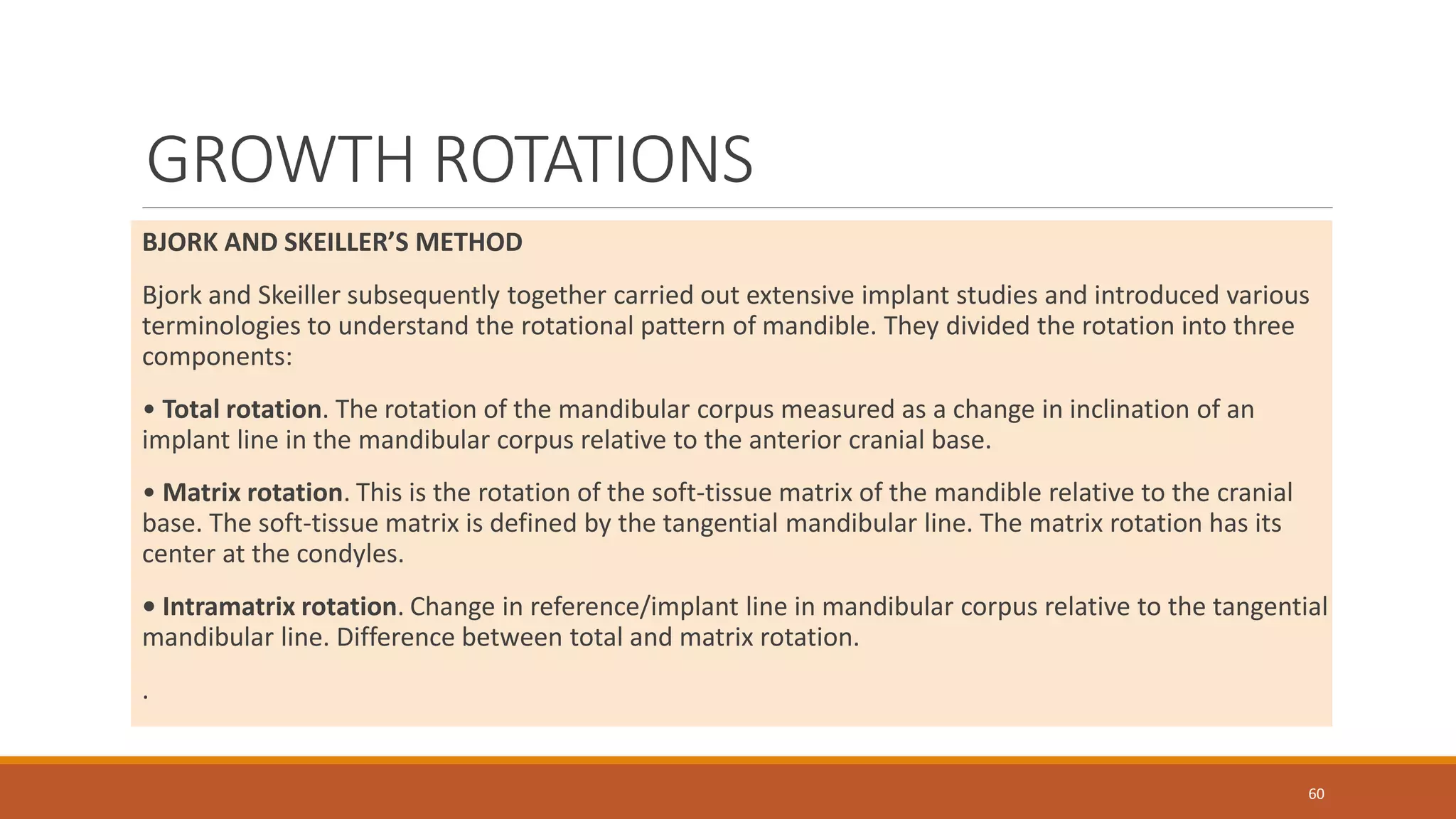 GROWTH ROTATIONS
BJORK AND SKEILLER’S METHOD
Bjork and Skeiller subsequently together carried out extensive implant studies and introduced various
terminologies to understand the rotational pattern of mandible. They divided the rotation into three
components:
• Total rotation. The rotation of the mandibular corpus measured as a change in inclination of an
implant line in the mandibular corpus relative to the anterior cranial base.
• Matrix rotation. This is the rotation of the soft-tissue matrix of the mandible relative to the cranial
base. The soft-tissue matrix is defined by the tangential mandibular line. The matrix rotation has its
center at the condyles.
• Intramatrix rotation. Change in reference/implant line in mandibular corpus relative to the tangential
mandibular line. Difference between total and matrix rotation.
.
60
 