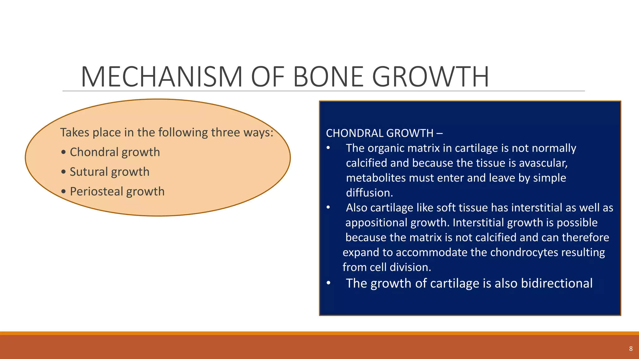 MECHANISM OF BONE GROWTH
Takes place in the following three ways:
• Chondral growth
• Sutural growth
• Periosteal growth
8
CHONDRAL GROWTH –
• The organic matrix in cartilage is not normally
calcified and because the tissue is avascular,
metabolites must enter and leave by simple
diffusion.
• Also cartilage like soft tissue has interstitial as well as
appositional growth. Interstitial growth is possible
because the matrix is not calcified and can therefore
expand to accommodate the chondrocytes resulting
from cell division.
• The growth of cartilage is also bidirectional
 