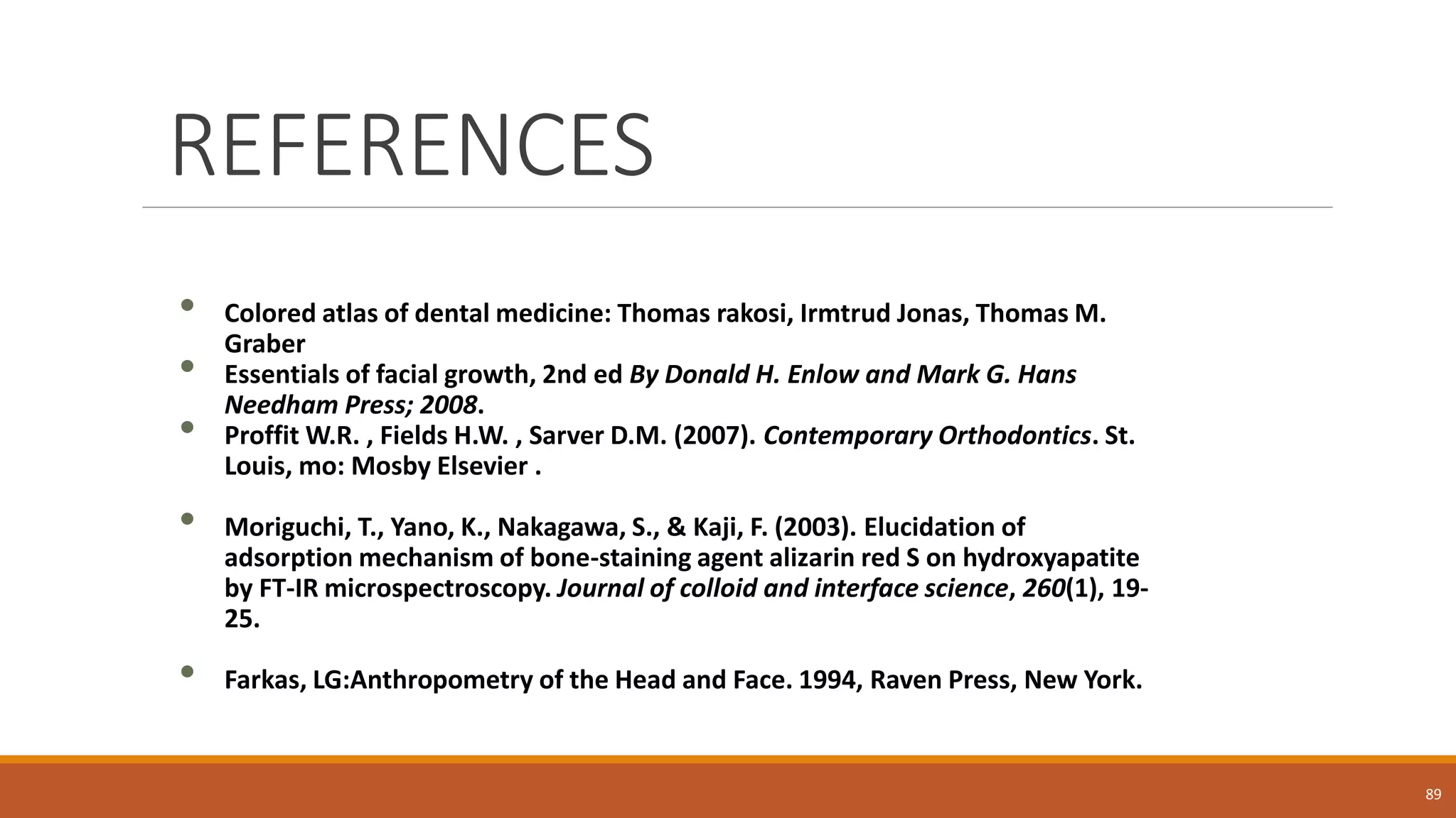 REFERENCES
• Colored atlas of dental medicine: Thomas rakosi, Irmtrud Jonas, Thomas M.
Graber
• Essentials of facial growth, 2nd ed By Donald H. Enlow and Mark G. Hans
Needham Press; 2008.
• Proffit W.R. , Fields H.W. , Sarver D.M. (2007). Contemporary Orthodontics. St.
Louis, mo: Mosby Elsevier .
• Moriguchi, T., Yano, K., Nakagawa, S., & Kaji, F. (2003). Elucidation of
adsorption mechanism of bone-staining agent alizarin red S on hydroxyapatite
by FT-IR microspectroscopy. Journal of colloid and interface science, 260(1), 19-
25.
• Farkas, LG:Anthropometry of the Head and Face. 1994, Raven Press, New York.
89
 