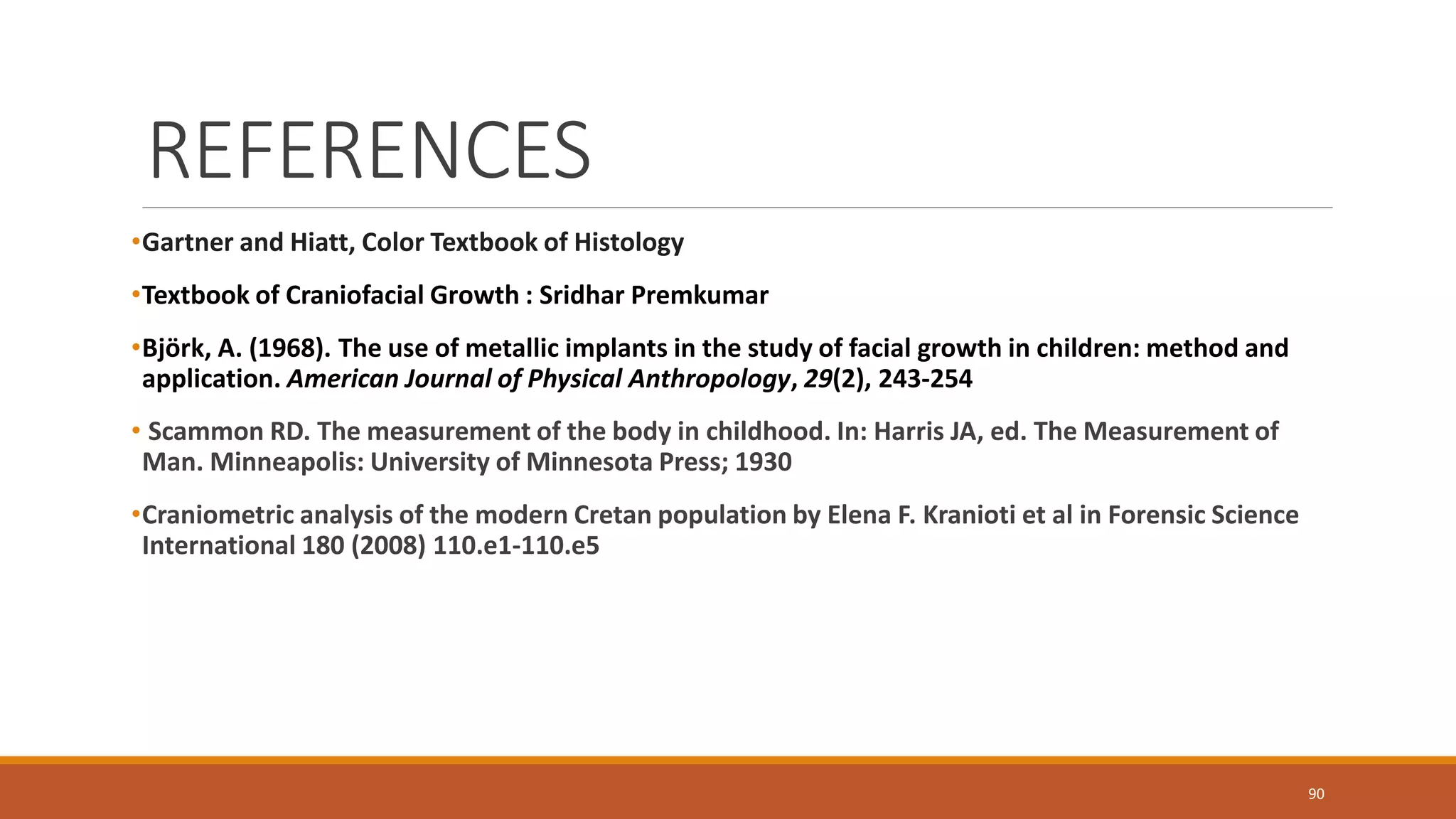 REFERENCES
•Gartner and Hiatt, Color Textbook of Histology
•Textbook of Craniofacial Growth : Sridhar Premkumar
•Björk, A. (1968). The use of metallic implants in the study of facial growth in children: method and
application. American Journal of Physical Anthropology, 29(2), 243-254
• Scammon RD. The measurement of the body in childhood. In: Harris JA, ed. The Measurement of
Man. Minneapolis: University of Minnesota Press; 1930
•Craniometric analysis of the modern Cretan population by Elena F. Kranioti et al in Forensic Science
International 180 (2008) 110.e1-110.e5
90
 