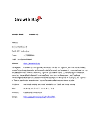 Business Name: Growth Bay
Address:
Brunnenhofstrasse 9
Zurich 8057 Switzerland
Phone: +41794280586
Email: hey@growthbay.ch
Website: https://growthbay.ch/
Description: Growth Bay is the growth partner you can rely on. Together, we have accumulated 12
years of experience developing and expanding digital products and services. As your growth partner, we
strive to collaborate with you in creating a growth system that works. Our extensive global network
comprises highly skilled individuals in various fields, from front-end developers and Facebook
advertising experts to persuasive copywriters and accomplished designers. By leveraging the expertise
of these professionals, we assemble a comprehensive marketing team at your service.
Keywords: Marketing Agency, Marketing Agency Zurich, Zurich Marketing Agency
Hour: MON-FRI: 07:30-18:00, SAT-SUN: CLOSED
Payment: Credit card, wire transfer
Google: https://goo.gl/maps/kgba5dpU4dCmKPk6A
 