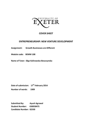 COVER SHEET
ENTREPRENEURSHIP: NEW VENTURE DEVELOPMENT
Assignment: Growth Businesses are Different
Module code: BEMM 108
Name of Tutor: Olga Kalinowska-Beszczynska
Date of submission: 17th
February 2014
Number of words: 1909
Submitted By: Ayush Agrawal
Student Number: 630058475
Candidate Number: 02330
 