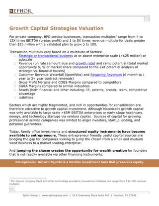 Ephor Group | www.ephorgroup.com | 24 E Greenway Plaza Suite 440 | Houston, TX 77046
Growth Capital Strategies Valuation
For private company, BPO service businesses, transaction multiples1
range from 4 to
12X times EBITDA (pretax profit) and 1 to 5X times revenue multiple for deals greater
than $25 million with a validated plan to grow 5 to 10X.
Transaction multiples vary based on a multitude of factors:
Strategic or transactional business at or above enterprise scale (>$25 million) or
subscale
Revenue run rate (amount size and growth rate) and ramp potential (total market
opportunity $, % of market share compared to the exit potential analysis of
strategic vs. financial buyers)
Customer Revenue Waterfall ($portfolio) and Recurring Revenues (6 month to 1
year to 3+ year contract renewals)
Gross Profit Margins and COGS Margins compared to competitors
SG&A Margins compared to similar industries
Assets (both financial and other including: IP, patents, brands, team, competitive
advantage
Liabilities
Sectors which are highly fragmented, and rich in opportunities for consolidation are
therefore attractive to growth capital investment. Although historically growth capital
was only available to large scale >$5M EBITDA enterprises or early stage healthcare,
energy, and technology startups via venture capital. Sources of capital for growing
professional service companies was limited to angel investors, startup lending, and
personal guarantees.
Today, family office investments and structured equity instruments have become
available to entrepreneurs. These entrepreneur friendly useful capital sources are
bridging the gap for companies looking to jump the chasm from a small and medium
sized business to a market leading enterprise.
And jumping the chasm creates the opportunity for wealth creation for founders
that is not readily available via other financing instruments.
Growth Capital for Entrepreneurs
1
For private company SaaS and other technology providers, transaction multiples can range from 5 to 15X revenue
multiple.
Entrepreneur Growth Capital is a flexible investment loan that preserves equity.
 