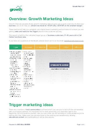Growth Plan 1.01
Overview: Growth Marketing Ideas
Growth Channel presents these growth marketing ideas to give you a quick overview of what your
business can do to help you attract new leads for YOUR CALL CENTER on the smallest budget. 

These tactics will help you establish your digital brand marketing and activation to ensure you are
getting sales and leads for the Trigger phase of the customer journey. 

This report is built for the indicated target group of business customers, 31-65 years old in Call
Center functional area.

If you have any questions or feedback, please reach out to us via email: hello@growthchannel.org

Trigger marketing ideas
There are a number of tech communities out there which you can join to kick oﬀ the conversation
with your target audience. It’s important not to start promoting your business right in the
beginning, but to introduce yourself, who you are, what you are working on, what problems you’re
solving and how. Make sure you provide value to the existing conversations by sharing
educational content and participating in active discussions. 

Prepared for XYZ CALL CENTER Page of1 6
 