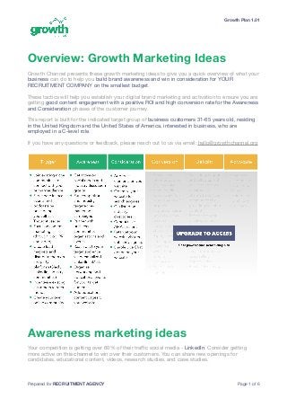 Growth Plan 1.01
Overview: Growth Marketing Ideas
Growth Channel presents these growth marketing ideas to give you a quick overview of what your
business can do to help you build brand awareness and win in consideration for YOUR
RECRUITMENT COMPANY on the smallest budget. 

These tactics will help you establish your digital brand marketing and activation to ensure you are
getting good content engagement with a positive ROI and high conversion rate for the Awareness
and Consideration phases of the customer journey. 

This report is built for the indicated target group of business customers 31-65 years old, residing
in the United Kingdom and the United States of America, interested in business, who are
employed in a C-level role.

If you have any questions or feedback, please reach out to us via email: hello@growthchannel.org

Awareness marketing ideas
Your competition is getting over 60% of their traﬃc social media - LinkedIn. Consider getting
more active on this channel to win over their customers. You can share new openings for
candidates, educational content, videos, research studies, and case studies.

Prepared for RECRUITMENT AGENCY Page of1 6
 