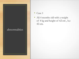 abnormalities
• Case 1
• Ali 4 months old with a weight
of 4 kg and height of 62 cm , h.c
42 cm.
 