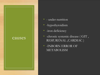 causes
• - under nutrition
• -hypothyroidism
• -iron deficiency
• -chronic systemic disease ( GIT ,
RESP, RENAL ,CARDIAC )
• -INBORN ERROR OF
METABOLISM
 