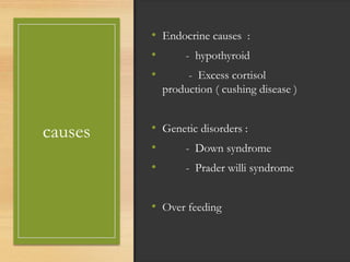 causes
• Endocrine causes :
• - hypothyroid
• - Excess cortisol
production ( cushing disease )
• Genetic disorders :
• - Down syndrome
• - Prader willi syndrome
• Over feeding
 