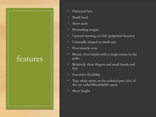 features
• Flattened face
• Small head
• Short neck
• Protruding tongue
• Upward slanting eye lids (palpebral fissures)
• Unusually shaped or small ears
• Poor muscle tone
• Broad, short hands with a single crease in the
palm
• Relatively short fingers and small hands and
feet
• Excessive flexibility
• Tiny white spots on the colored part (iris) of
the eye called Brushfield's spots
• Short height
 