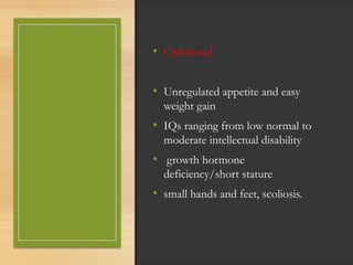 • Childhood
• Unregulated appetite and easy
weight gain
• IQs ranging from low normal to
moderate intellectual disability
• growth hormone
deficiency/short stature
• small hands and feet, scoliosis.
 