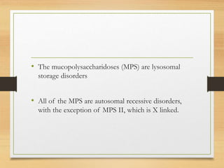 • The mucopolysaccharidoses (MPS) are lysosomal
storage disorders
• All of the MPS are autosomal recessive disorders,
with the exception of MPS II, which is X linked.
 