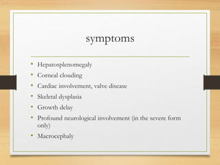 symptoms
• Hepatosplenomegaly
• Corneal clouding
• Cardiac involvement, valve disease
• Skeletal dysplasia
• Growth delay
• Profound neurological involvement (in the severe form
only)
• Macrocephaly
 