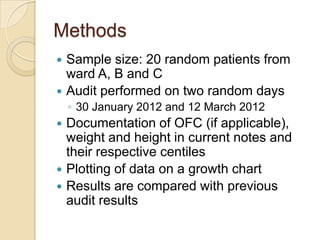 Methods
 Sample size: 20 random patients from
  ward A, B and C
 Audit performed on two random days
    ◦ 30 January 2012 and 12 March 2012
 Documentation of OFC (if applicable),
  weight and height in current notes and
  their respective centiles
 Plotting of data on a growth chart
 Results are compared with previous
  audit results
 