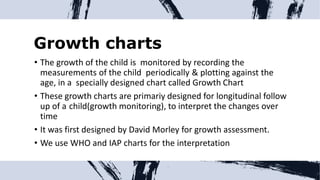 Growth charts
• The growth of the child is monitored by recording the
measurements of the child periodically & plotting against the
age, in a specially designed chart called Growth Chart
• These growth charts are primariy designed for longitudinal follow
up of a child(growth monitoring), to interpret the changes over
time
• It was first designed by David Morley for growth assessment.
• We use WHO and IAP charts for the interpretation
 