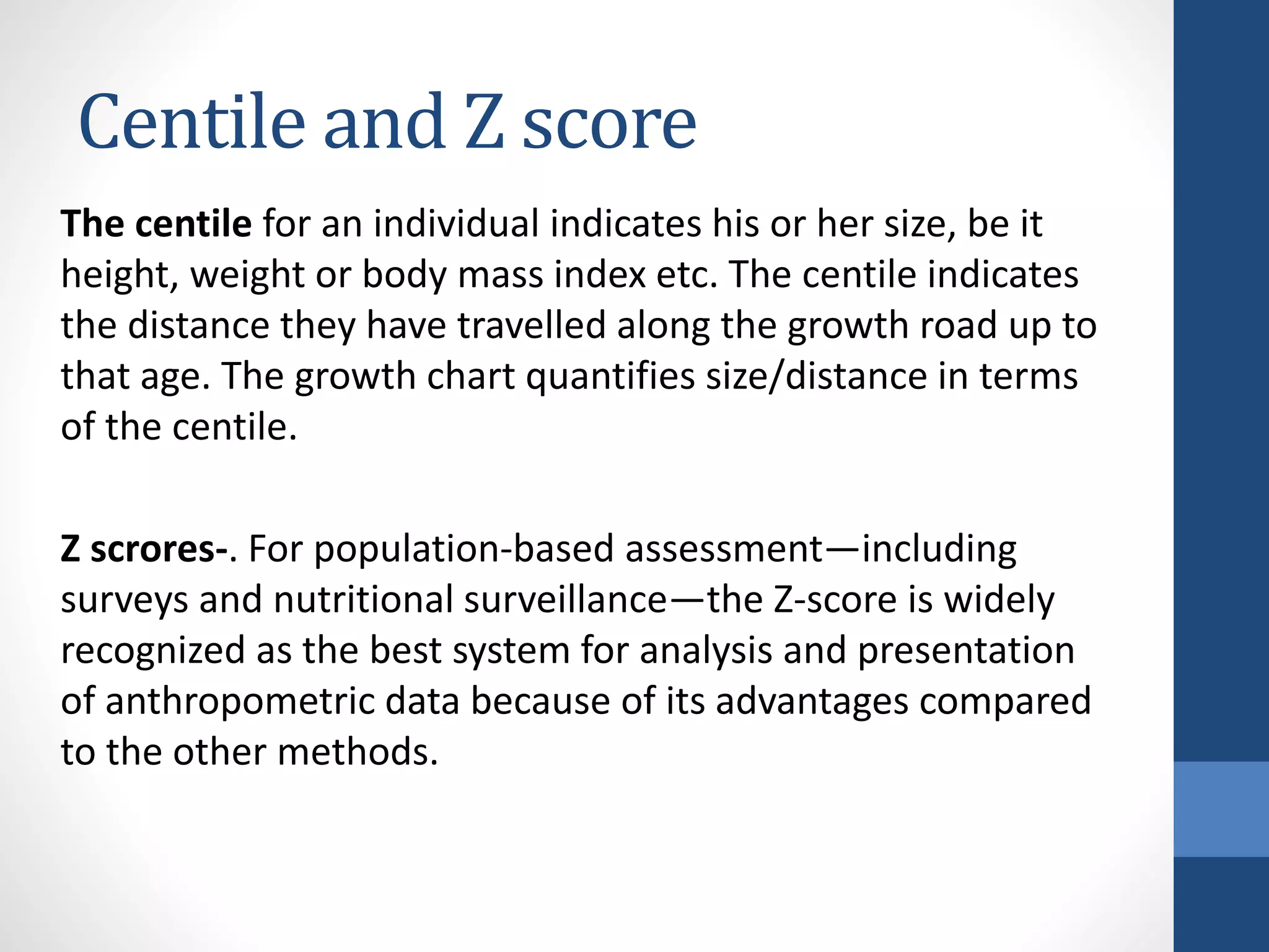 Centile and Z score
The centile for an individual indicates his or her size, be it
height, weight or body mass index etc. The centile indicates
the distance they have travelled along the growth road up to
that age. The growth chart quantifies size/distance in terms
of the centile.
Z scrores-. For population-based assessment—including
surveys and nutritional surveillance—the Z-score is widely
recognized as the best system for analysis and presentation
of anthropometric data because of its advantages compared
to the other methods.
 