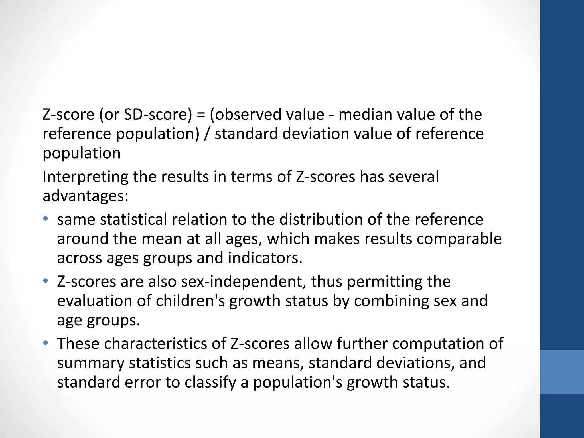 Z-score (or SD-score) = (observed value - median value of the
reference population) / standard deviation value of reference
population
Interpreting the results in terms of Z-scores has several
advantages:
• same statistical relation to the distribution of the reference
around the mean at all ages, which makes results comparable
across ages groups and indicators.
• Z-scores are also sex-independent, thus permitting the
evaluation of children's growth status by combining sex and
age groups.
• These characteristics of Z-scores allow further computation of
summary statistics such as means, standard deviations, and
standard error to classify a population's growth status.
 