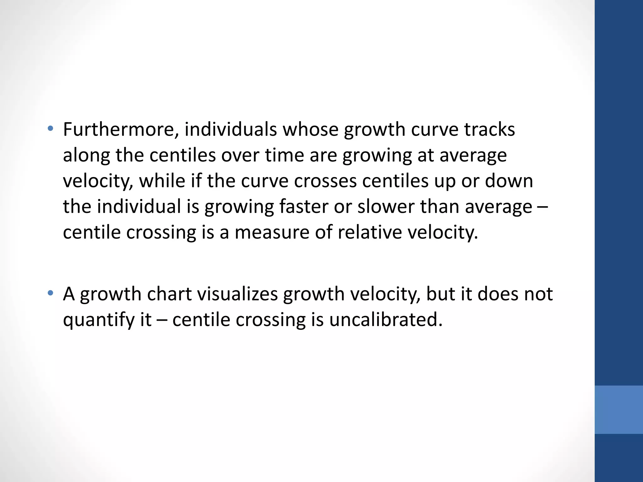 • Furthermore, individuals whose growth curve tracks
along the centiles over time are growing at average
velocity, while if the curve crosses centiles up or down
the individual is growing faster or slower than average –
centile crossing is a measure of relative velocity.
• A growth chart visualizes growth velocity, but it does not
quantify it – centile crossing is uncalibrated.
 