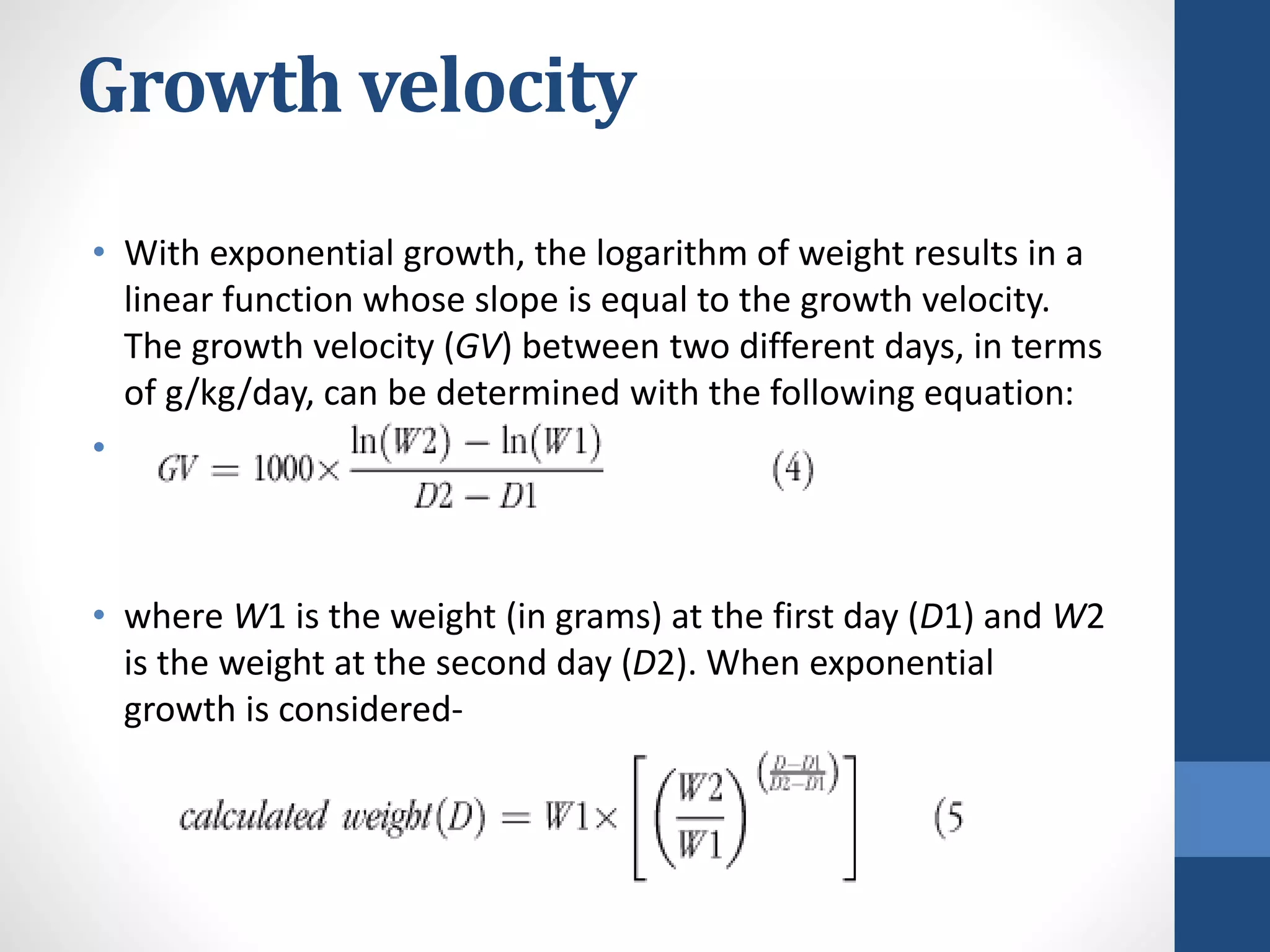 Growth velocity
• With exponential growth, the logarithm of weight results in a
linear function whose slope is equal to the growth velocity.
The growth velocity (GV) between two different days, in terms
of g/kg/day, can be determined with the following equation:
•
• where W1 is the weight (in grams) at the first day (D1) and W2
is the weight at the second day (D2). When exponential
growth is considered-
 