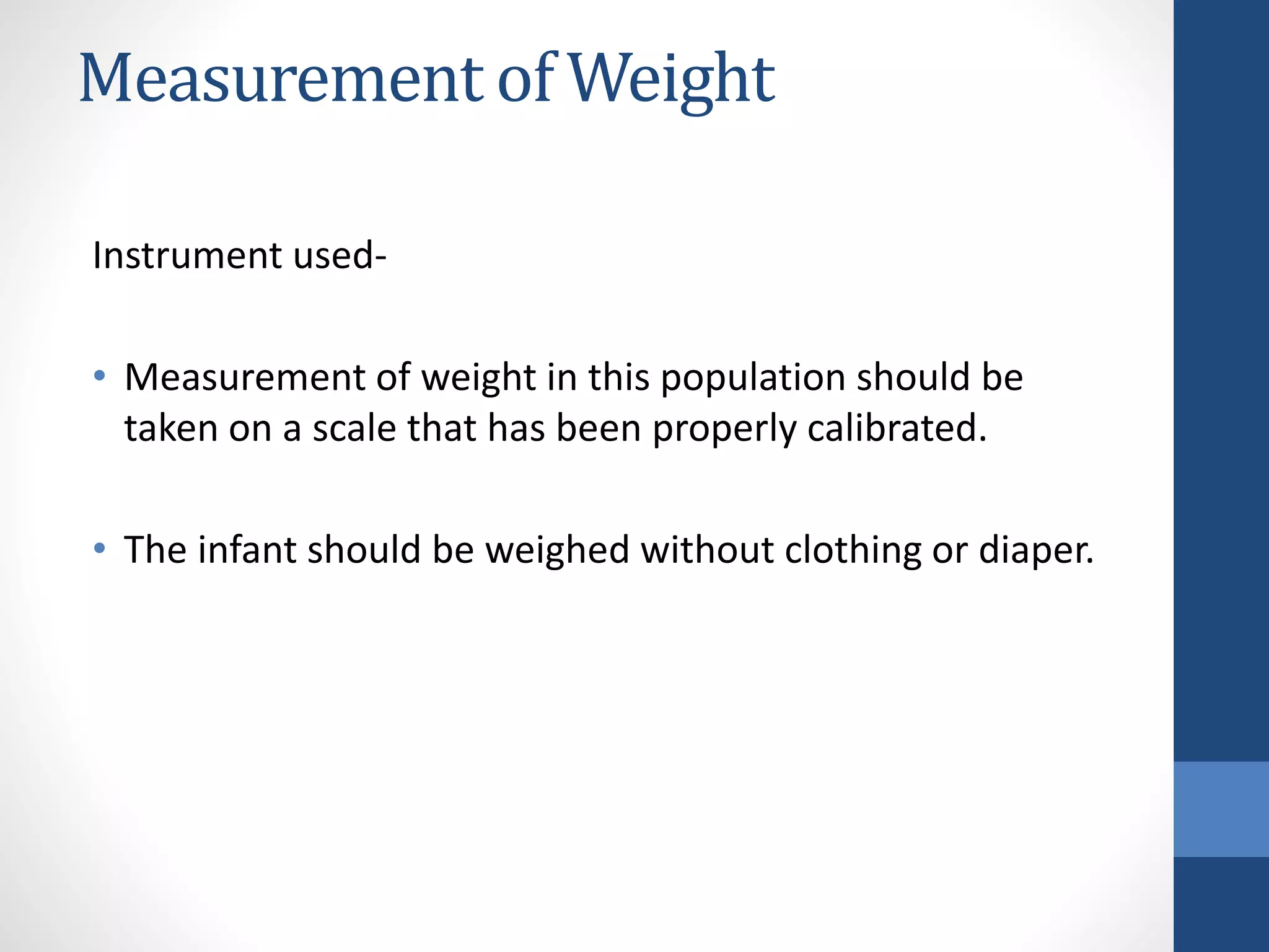 Measurement of Weight
Instrument used-
• Measurement of weight in this population should be
taken on a scale that has been properly calibrated.
• The infant should be weighed without clothing or diaper.
 