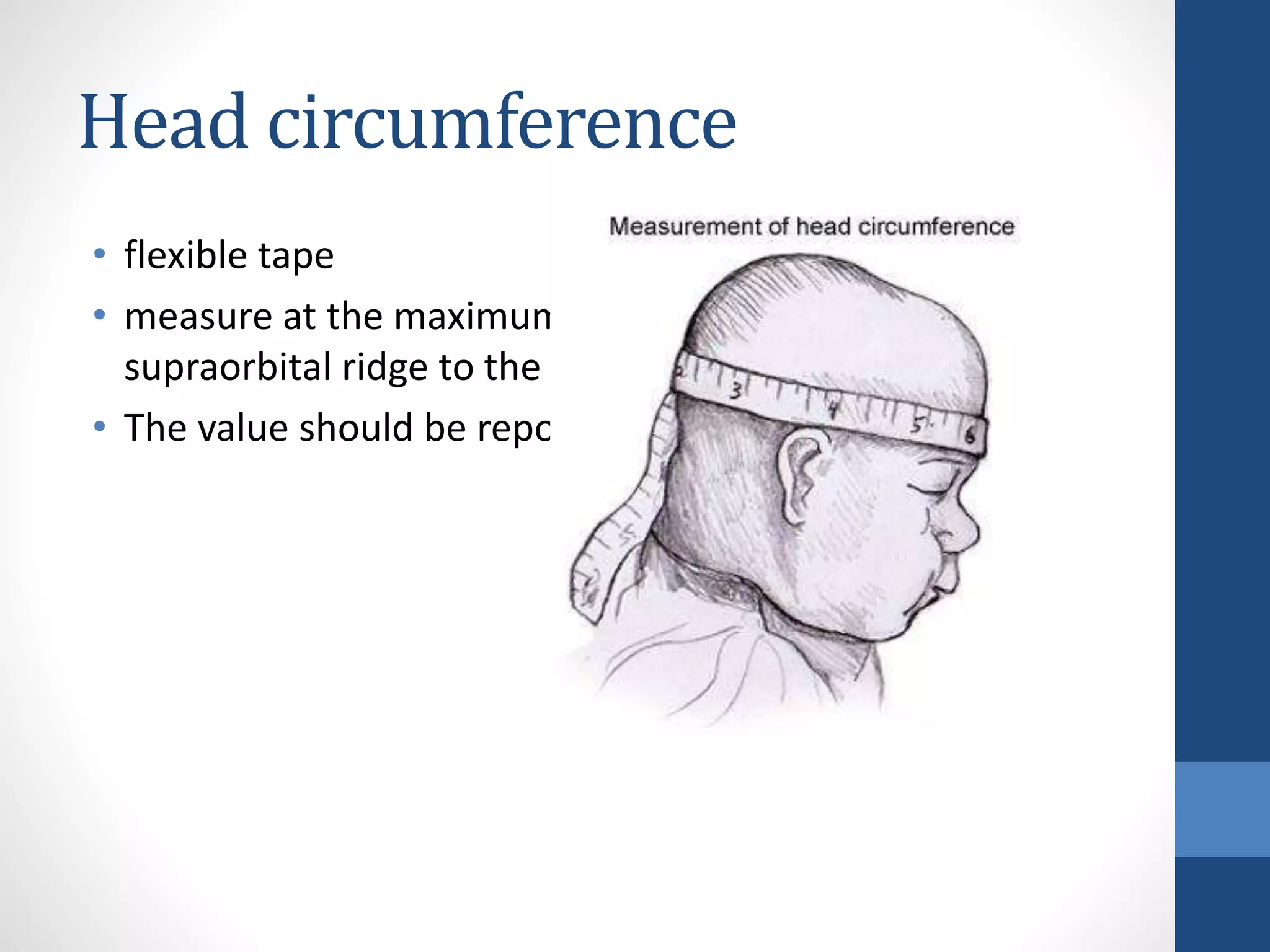 Head circumference
• flexible tape
• measure at the maximum diameter through the
supraorbital ridge to the occiput.
• The value should be reported to the nearest 0.01 cm
 