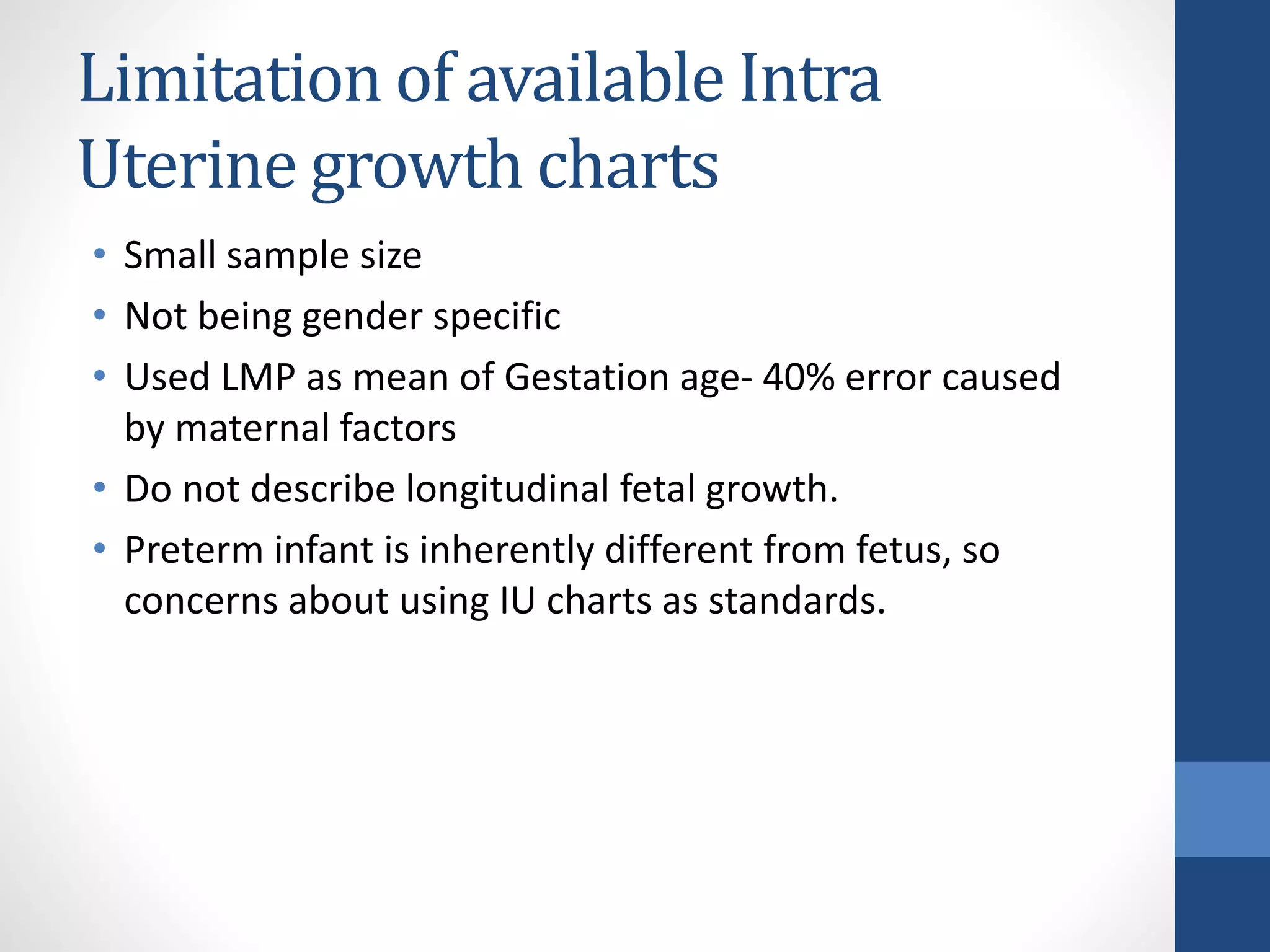 Limitation of available Intra
Uterine growth charts
• Small sample size
• Not being gender specific
• Used LMP as mean of Gestation age- 40% error caused
by maternal factors
• Do not describe longitudinal fetal growth.
• Preterm infant is inherently different from fetus, so
concerns about using IU charts as standards.
 