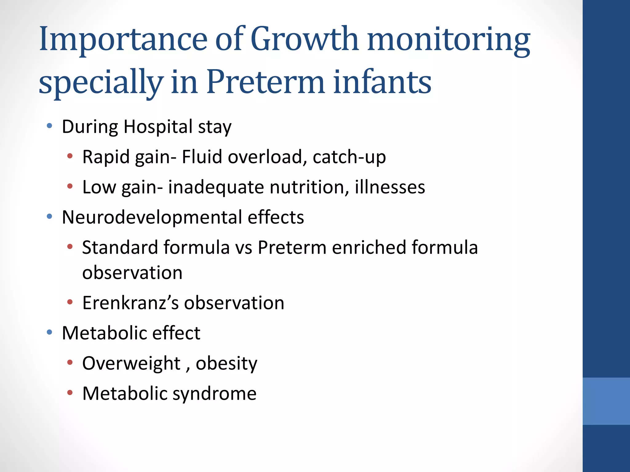 Importance of Growth monitoring
specially in Preterm infants
• During Hospital stay
• Rapid gain- Fluid overload, catch-up
• Low gain- inadequate nutrition, illnesses
• Neurodevelopmental effects
• Standard formula vs Preterm enriched formula
observation
• Erenkranz’s observation
• Metabolic effect
• Overweight , obesity
• Metabolic syndrome
 
