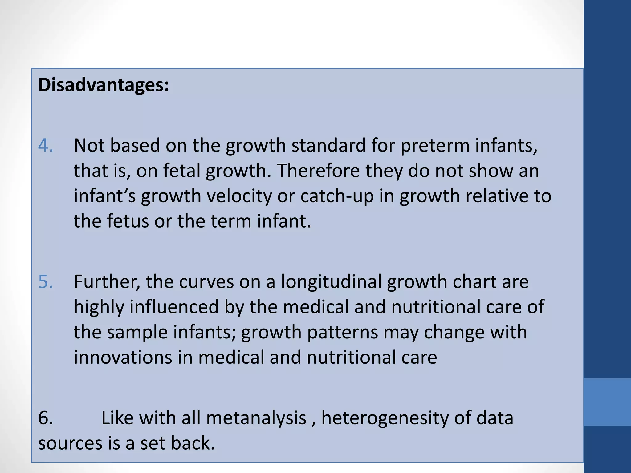 Disadvantages:
4. Not based on the growth standard for preterm infants,
that is, on fetal growth. Therefore they do not show an
infant’s growth velocity or catch-up in growth relative to
the fetus or the term infant.
5. Further, the curves on a longitudinal growth chart are
highly influenced by the medical and nutritional care of
the sample infants; growth patterns may change with
innovations in medical and nutritional care
6. Like with all metanalysis , heterogenesity of data
sources is a set back.
 